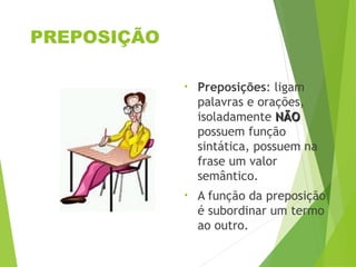 PREPOSIÇÃO
• Preposições: ligam
palavras e orações,
isoladamente NÃO
NÃO
possuem função
sintática, possuem na
frase um valor
semântico.
• A função da preposição
é subordinar um termo
ao outro.
 