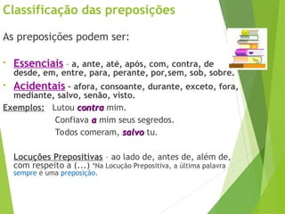 Classificação das preposições
As preposições podem ser:
• Essenciais – a, ante, até, após, com, contra, de
desde, em, entre, para, perante, por,sem, sob, sobre.
• Acidentais – afora, consoante, durante, exceto, fora,
mediante, salvo, senão, visto.
Exemplos: Lutou contra
contra mim.
Confiava a
a mim seus segredos.
Todos comeram, salvo
salvo tu.
• Locuções Prepositivas – ao lado de, antes de, além de,
com respeito a (...) *Na Locução Prepositiva, a última palavra
sempre é uma preposição...
 