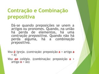 Contração e Combinação
prepositiva
Dá-se quando preposições se unem a
artigos ou pronomes. Quando, na união
há perda de elementos, há uma
contração prepositiva. Quando não há
perda alguma, há a combinação
prepositiva.
Vou à igreja. (contração: preposição a + artigo a
= à)
Vou ao colégio. (combinação: preposição a +
artigo o = ao)
 