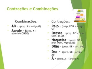 Contrações e Combinações
Combinações:
• AO
AO - (prep. A + artigo O)
• Aonde
Aonde - (prep. A +
advérbio ONDE)
• Contrações:
• Pelo
Pelo - (prep. POR + artigo
O)
• Desses
Desses - (prep. DE + pron.
Dem. ESSES)
• Naquelas
Naquelas - (prep. EM +
pron.Dem. AQUELAS)
• DUM
DUM – (prep. DE + art. UM)
• Das
Das - (prep. DE + artigo
AS)
• À
À - (prep. A + artigo A)
 