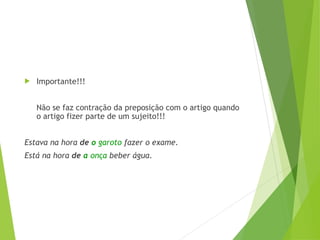  Importante!!!
Não se faz contração da preposição com o artigo quando
o artigo fizer parte de um sujeito!!!
Estava na hora de o garoto fazer o exame.
Está na hora de a onça beber água.
 