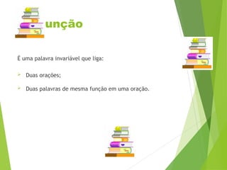 Conjunção
É uma palavra invariável que liga:
 Duas orações;
 Duas palavras de mesma função em uma oração.
 
