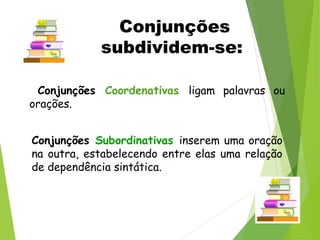 Conjunções Coordenativas ligam palavras ou
orações.
Conjunções Subordinativas inserem uma oração
na outra, estabelecendo entre elas uma relação
de dependência sintática.
Conjunções
subdividem-se:
 
