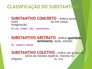 CLASSIFICAÇÃO DO SUBSTANTIVO
• SUBSTANTIVO CONCRETO - Indica seres
reais ou em nossa
imaginação.
• Ex: asa, relógio, Saci, assombração
• SUBSTANTIVO ABSTRATO - Indica qualidade,
qualidade,
sentimento
sentimento, ação, estado.
• Ex: cegueira, beleza
• SUBSTANTIVO COLETIVO - Indica um grupo de
seres da mesma espécie, mesmo no
singular. Ex. time
 