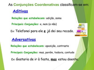 Aditivas
Relações que estabelecem: adição, soma
Principais Conjunções: e, nem (e não)
Ex: Telefonei para ele e já dei seu recado.
Adversativas
Relações que estabelecem: oposição, contraste
Principais Conjunções: mas, porém, todavia, contudo
Ex: Gostaria de ir à festa, mas estou doente.
As Conjunções Coordenativas classificam-se em:
 