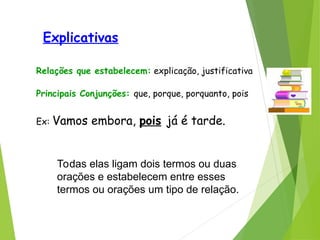 Explicativas
Relações que estabelecem: explicação, justificativa
Principais Conjunções: que, porque, porquanto, pois
Ex: Vamos embora, pois já é tarde.
Todas elas ligam dois termos ou duas
orações e estabelecem entre esses
termos ou orações um tipo de relação.
 