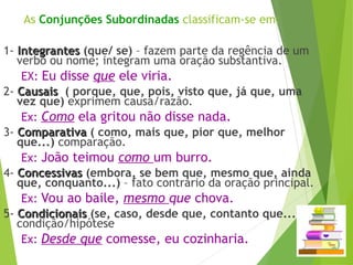 As Conjunções Subordinadas classificam-se em:
1- Integrantes
Integrantes (que/ se) – fazem parte da regência de um
verbo ou nome; integram uma oração substantiva.
EX: Eu disse que ele viria.
2- Causais
Causais ( porque, que, pois, visto que, já que, uma
vez que) exprimem causa/razão.
Ex: Como ela gritou não disse nada.
3- Comparativa
Comparativa ( como, mais que, pior que, melhor
que...) comparação.
Ex: João teimou como um burro.
4- Concessivas
Concessivas (embora, se bem que, mesmo que, ainda
que, conquanto...) – fato contrário da oração principal.
Ex: Vou ao baile, mesmo que chova.
5- Condicionais
Condicionais (se, caso, desde que, contanto que...)
condição/hipótese
Ex: Desde que comesse, eu cozinharia.
 
