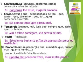 6- Conformativas
Conformativas (segundo, conforme,como)
concordância/conformidade.
Ex: Conforme lhe disse, viajarei amanhã.
7- Consecutivas
Consecutivas ( que – acompanhado de tão...que,
tanto...que, tamanho...que, tal...que)
consequência/efeito.
Ex: Ela comeu tanto que passou mal.
8- Temporais
Temporais (quando, mal, logo que, sempre que, assim
que...) tempo.
Ex: Mal o filme começara, ela sentiu-se mal.
9- Finais
Finais – finalidade.
Ex: Estudamos bastante a fim de que passássemos no
vestibular.
10- Proporcionais
Proporcionais (à proporção que, à medida que, quanto
mais, quanto menos...)
proporcionalidade/simultaneidade.
Ex: Quanto mais economizava, mais sentia prazer.
 