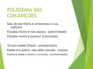 POLISSEMIA DAS
CONJUNÇÕES
Saiu do escritório e atravessou a rua.
(adição)
Estudou muito e não passou. (adversidade)
Estudou muito e passou! (conclusão)
Tocava como Chopin. (comparação)
Como era pobre, não pôde estudar. (causa)
Ensinava como o mestre o orientou. (conformidade)
 