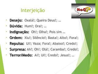 Interjeição
• Desejo:
Desejo: Oxalá!; Queira Deus!; …
• Dúvida:
Dúvida: Hum!; Ora!; …
• Indignação:
Indignação: Oh!; Olha!; Pois sim …
• Ordem:
Ordem: Xiu!; Silêncio!; Basta!; Alto!; Fora!;
• Repulsa:
Repulsa: Ui!; Vaza; Fora!; Abaixo!; Credo!;
• Surpresa:
Surpresa: Ah!; Oh!; Olá!; Caramba!; Credo!;
• Terror/Medo:
Terror/Medo: Ai!; Ui!; Credo!; Jesus!; …
 