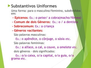 Substantivos Uniformes
Uma forma: para o masculino/feminino, subdivididos
em:
- Epicenos: Ex.: o peixe/ a cobra(macho/fêmea)
- Comum de dois Gêneros: Ex.: o / a dentista
- Sobrecomum: Ex.: a criança
- Gêneros vacilantes:
São palavras masculinas:
Ex.: o apêndice, o cônjuge, o sósia etc.
São palavras femininas:
Ex.: a alface, a cal, a couve, a omelete etc.
dois gêneros – dois significados:
Ex.: o/a caixa, o/a capital, o/a guia, o/a
grama etc.
 