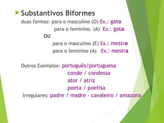  Substantivos Biformes
duas formas: para o masculino (O) Ex.: gato
para o feminino. (A) Ex.: gata
OU
para o masculino (E) Ex.: mestre
para o feminino (A) Ex.: mestra
Outros Exemplos: português/portuguesa
conde / condessa
ator / atriz
poeta / poetisa
Irregulares: padre / madre – cavaleiro / amazona
 
