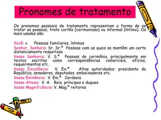 Pronomes de tratamento
Os pronomes pessoais de tratamento representam a forma de se
tratar as pessoas, trato cortês (cerimonioso) ou informal (íntimo). Os
mais usados são:
Você: v. Pessoas familiares, íntimas
Senhor, Senhora: Sr. Sr.ª Pessoas com as quais se mantêm um certo
distanciamento respeitoso
Vossa Senhoria: V. S.ª Pessoas de cerimônia, principalmente em
textos escritos como correspondências comerciais, ofícios,
requerimentos etc.
Vossa Excelência: V. Ex.ª Altas autoridades: presidente da
República, senadores, deputados, embaixadores etc.
Vossa Eminência: V. Em.ª Cardeais
Vossa Alteza: V. A. Reis, príncipes e duques
Vossa Magnificência: V. Mag.ª reitores
 