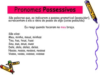 Pronomes Possessivos
São palavras que, ao indicarem a pessoa gramatical (possuidor),
acrescentam a ela a ideia de posse de algo (coisa possuída):
Eu reagi quando tocaram no meu braço.
São eles:
Meu, minha, meus, minhas
Teu, tua, teus, tuas
Seu, sua, seus, suas
Dele, dela, deles, delas.
Nosso, nossa, nossos, nossas
Vosso, vossa, vossos, vossas
 