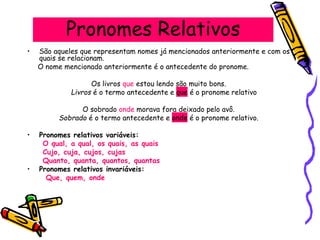 Pronomes Relativos
• São aqueles que representam nomes já mencionados anteriormente e com os
quais se relacionam.
O nome mencionado anteriormente é o antecedente do pronome.
Os livros que estou lendo são muito bons.
Livros é o termo antecedente e que é o pronome relativo
O sobrado onde morava fora deixado pelo avô.
Sobrado é o termo antecedente e onde é o pronome relativo.
• Pronomes relativos variáveis:
O qual, a qual, os quais, as quais
Cujo, cuja, cujos, cujas
Quanto, quanta, quantos, quantas
• Pronomes relativos invariáveis:
Que, quem, onde
 