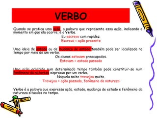 VERBO
Quando se pratica uma ação, a palavra que representa essa ação, indicando o
momento em que ela ocorre, é o Verbo.
Eu escrevo com rapidez.
Escrevo = ação presente
Uma ideia de estado ou de mudança de estado também pode ser localizada no
tempo por meio de um verbo.
Os alunos estavam preocupados.
Estavam = estado passado
Uma ação ocorrida num determinado tempo também pode constituir-se num
fenômeno da natureza expresso por um verbo.
Naquela noite trovejou muito.
Trovejou = ação passada, fenômeno da natureza
Verbo é a palavra que expressa ação, estado, mudança de estado e fenômeno da
natureza situados no tempo.
 