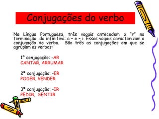 Conjugações do verbo
Na Língua Portuguesa, três vogais antecedem o “r” na
terminação do infinitivo: a – e – i. Essas vogais caracterizam a
conjugação do verbo. São três as conjugações em que se
agrupam os verbos:
1ª conjugação: -AR
CANTAR, ARRUMAR
2ª conjugação: -ER
PODER, VENDER
3ª conjugação: -IR
PEDIR, SENTIR
 