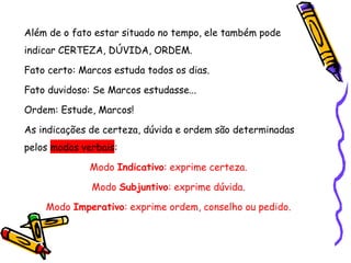 Além de o fato estar situado no tempo, ele também pode
indicar CERTEZA, DÚVIDA, ORDEM.
Fato certo: Marcos estuda todos os dias.
Fato duvidoso: Se Marcos estudasse...
Ordem: Estude, Marcos!
As indicações de certeza, dúvida e ordem são determinadas
pelos modos verbais:
Modo Indicativo: exprime certeza.
Modo Subjuntivo: exprime dúvida.
Modo Imperativo: exprime ordem, conselho ou pedido.
 