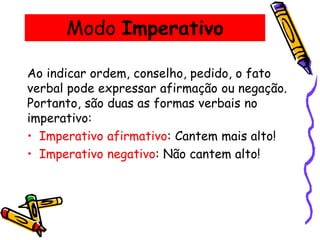 Modo Imperativo
Ao indicar ordem, conselho, pedido, o fato
verbal pode expressar afirmação ou negação.
Portanto, são duas as formas verbais no
imperativo:
• Imperativo afirmativo: Cantem mais alto!
• Imperativo negativo: Não cantem alto!
 