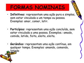 FORMAS NOMINAIS
• Infinitivos: representam uma ação pura e simples,
sem estar vinculada a um tempo ou pessoa.
Exemplos: amar, comer, latir.
• Particípios: representam uma ação concluída, sem
estar vinculada a uma pessoa. Exemplos.: amado,
comido, latido, feito, eleito, eleita.
• Gerúndios: representam uma ação contínua, em
qualquer tempo. Exemplos: amando, comendo,
latindo
 