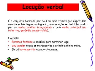 Locução verbal
É o conjunto formado por dois ou mais verbos que expressam
uma ideia. Na língua portuguesa, uma locução verbal é formada
por um verbo auxiliar (conjugado) e pelo verbo principal (no
infinitivo, gerúndio ou particípio).
Exemplo:
• Estamos fazendo o possível para terminar logo.
• Vou vender todas as mercadorias e atingir a minha meta.
• Ele já havia partido quando chegamos.
 