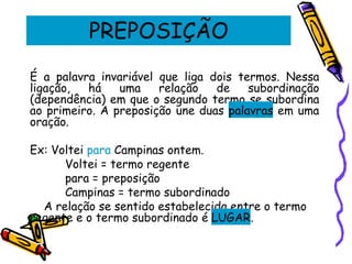 PREPOSIÇÃO
É a palavra invariável que liga dois termos. Nessa
ligação, há uma relação de subordinação
(dependência) em que o segundo termo se subordina
ao primeiro. A preposição une duas palavras em uma
oração.
Ex: Voltei para Campinas ontem.
Voltei = termo regente
para = preposição
Campinas = termo subordinado
A relação se sentido estabelecida entre o termo
regente e o termo subordinado é LUGAR.
 
