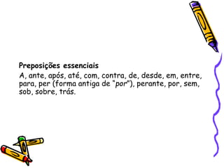 Preposições essenciais
A, ante, após, até, com, contra, de, desde, em, entre,
para, per (forma antiga de “por”), perante, por, sem,
sob, sobre, trás.
 