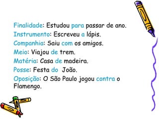 Finalidade: Estudou para passar de ano.
Instrumento: Escreveu a lápis.
Companhia: Saiu com os amigos.
Meio: Viajou de trem.
Matéria: Casa de madeira.
Posse: Festa do João.
Oposição: O São Paulo jogou contra o
Flamengo.
 