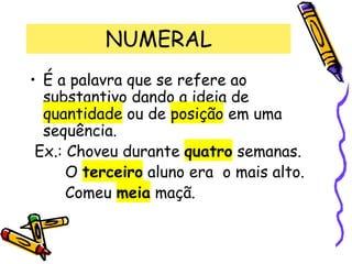 NUMERAL
• É a palavra que se refere ao
substantivo dando a ideia de
quantidade ou de posição em uma
sequência.
Ex.: Choveu durante quatro semanas.
O terceiro aluno era o mais alto.
Comeu meia maçã.
 
