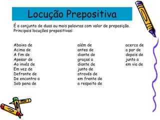 Locução Prepositiva
É o conjunto de duas ou mais palavras com valor de preposição.
Principais locuções prepositivas:
Abaixo de além de acerca de
Acima de antes de a par de
A fim de diante de depois de
Apesar de graças a junto a
Ao invés de diante de em via de
Em vez de junto de
Defronte de através de
De encontro a em frente de
Sob pena de a respeito de
 