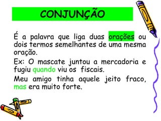CONJUNÇÃO
É a palavra que liga duas orações ou
dois termos semelhantes de uma mesma
oração.
Ex: O mascate juntou a mercadoria e
fugiu quando viu os fiscais.
Meu amigo tinha aquele jeito fraco,
mas era muito forte.
 
