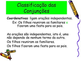 Classificação das
Conjunções
Coordenativas: ligam orações independentes.
Ex: Os filhos reuniram os familiares e
fizeram uma festa para os pais.
As orações são independentes, isto é, uma
não depende de nenhum termo da outra.
Os filhos reuniram os familiares.
Os filhos fizeram uma festa para os pais.
 