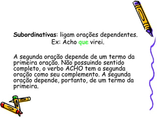 Subordinativas: ligam orações dependentes.
Ex: Acho que virei.
A segunda oração depende de um termo da
primeira oração. Não possuindo sentido
completo, o verbo ACHO tem a segunda
oração como seu complemento. A segunda
oração depende, portanto, de um termo da
primeira.
 