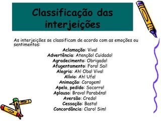 Classificação das
interjeições
As interjeições se classificam de acordo com as emoções ou
sentimentos:
Aclamação: Viva!
Advertência: Atenção! Cuidado!
Agradecimento: Obrigado!
Afugentamento: Fora! Sai!
Alegria: Ah! Oba! Viva!
Alívio: Ah! Ufa!
Animação: Coragem!
Apelo, pedido: Socorro!
Aplauso: Bravo! Parabéns!
Aversão: Credo!
Cessação: Basta!
Concordância: Claro! Sim!
 
