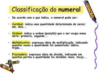 Classificação do numeral
• De acordo com o que indica, o numeral pode ser:
• Cardinal: indica uma quantidade determinada de seres:
um, dois...
• Ordinal: indica a ordem (posição) que o ser ocupa numa
série: primeiro, segundo...
• Multiplicativo: expressa ideia de multiplicação, indicando
quantas vezes a quantidade foi aumentada: dobro,
triplo...
• Fracionário: expressa ideia de divisão, indicando em
quantas partes a quantidade foi dividida: meio, terço...
 
