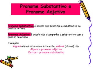 Pronome Substantivo e
Pronome Adjetivo
Pronome Substantivo é aquele que substitui o substantivo ao
qual se refere.
Pronome Adjetivo é aquele que acompanha o substantivo com o
qual se relaciona.
Exemplo:
Alguns alunos estudam o suficiente, outros (alunos) não.
Alguns = pronome adjetivo
Outros = pronome substantivo
 