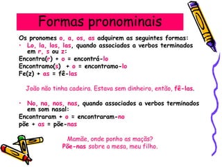 Formas pronominais
Os pronomes o, a, os, as adquirem as seguintes formas:
• Lo, la, los, las, quando associados a verbos terminados
em r, s ou z:
Encontra(r) + o = encontrá-lo
Encontramo(s) + o = encontramo-lo
Fe(z) + as = fê-las
João não tinha cadeira. Estava sem dinheiro, então, fê-las.
• No, na, nos, nas, quando associados a verbos terminados
em som nasal:
Encontraram + o = encontraram-no
põe + as = põe-nas
Mamãe, onde ponho as maçãs?
Põe-nas sobre a mesa, meu filho.
 
