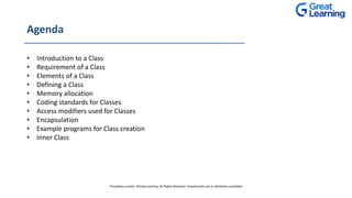 Agenda
• Introduction to a Class
• Requirement of a Class
• Elements of a Class
• Defining a Class
• Memory allocation
• Coding standards for Classes
• Access modifiers used for Classes
• Encapsulation
• Example programs for Class creation
• Inner Class
Proprietary content. ©Great Learning. All Rights Reserved. Unauthorized use or distribution prohibited
 