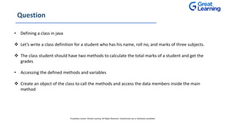 Question
• Defining a class in java
 Let’s write a class definition for a student who has his name, roll no, and marks of three subjects.
 The class student should have two methods to calculate the total marks of a student and get the
grades
• Accessing the defined methods and variables
 Create an object of the class to call the methods and access the data members inside the main
method
Proprietary content. ©Great Learning. All Rights Reserved. Unauthorized use or distribution prohibited
 