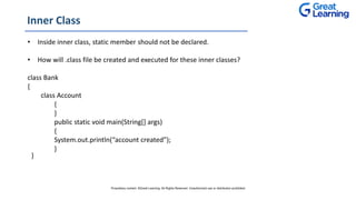 Inner Class
• Inside inner class, static member should not be declared.
• How will .class file be created and executed for these inner classes?
class Bank
{
class Account
{
}
public static void main(String[] args)
{
System.out.println(“account created”);
}
}
Proprietary content. ©Great Learning. All Rights Reserved. Unauthorized use or distribution prohibited
 