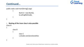 Continued…
public static void main(String[] args)
{
Bank b = new Bank();
b.callingMethod();
}
}
• Nesting of the inner class is also possible
Class A
{
class B
{
class C
{ //codes and functionalities
}
}
Proprietary content. ©Great Learning. All Rights Reserved. Unauthorized use or distribution prohibited
 