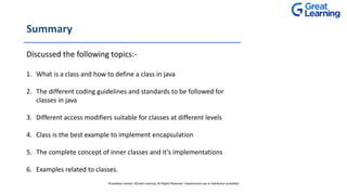 Summary
Discussed the following topics:-
1. What is a class and how to define a class in java
2. The different coding guidelines and standards to be followed for
classes in java
3. Different access modifiers suitable for classes at different levels
4. Class is the best example to implement encapsulation
5. The complete concept of inner classes and it’s implementations
6. Examples related to classes.
Proprietary content. ©Great Learning. All Rights Reserved. Unauthorized use or distribution prohibited
 