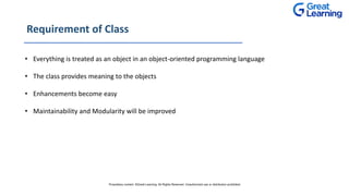 Requirement of Class
• Everything is treated as an object in an object-oriented programming language
• The class provides meaning to the objects
• Enhancements become easy
• Maintainability and Modularity will be improved
Proprietary content. ©Great Learning. All Rights Reserved. Unauthorized use or distribution prohibited
 