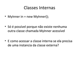 Classes Internas MyInner in = new MyInner(); Só é possível porque não existe nenhuma outra classe chamada MyInner acessível E como acessar a classe interna se ela precisa de uma instancia da classe externa? 