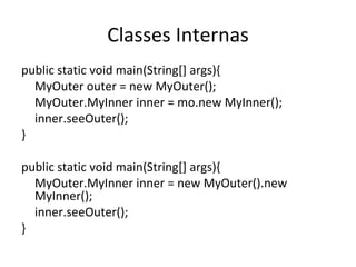 Classes Internas public static void main(String[] args){ MyOuter outer = new MyOuter(); MyOuter.MyInner inner = mo.new MyInner(); inner.seeOuter(); } public static void main(String[] args){ MyOuter.MyInner inner = new MyOuter().new MyInner(); inner.seeOuter(); } 