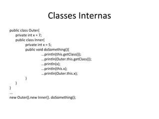 Classes Internas public class Outer{ private int x = 7; public class Inner{ private int x = 5; public void doSomething(){ ...println(this.getClass()); ...println(Outer.this.getClass()); ...println(x); ...println(this.x); ...println(Outer.this.x); } } } ... new Outer().new Inner().  doSomething (); 