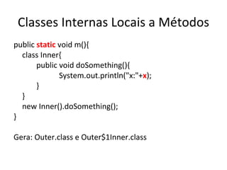 Classes Internas Locais a Métodos public  static  void m(){ class Inner{ public void doSomething(){ System.out.println("x:"+ x ); } } new Inner().doSomething(); } Gera: Outer.class e Outer$1Inner.class 