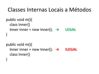 Classes Internas Locais a Métodos public void m(){ class Inner{} Inner inner = new Inner(); -> LEGAL } public void m(){ Inner inner = new Inner(); -> ILEGAL class Inner{} } 