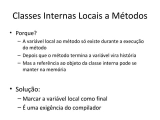 Classes Internas Locais a Métodos Porque? A variável local ao método só existe durante a execução do método Depois que o método termina a variável vira história Mas a referência ao objeto da classe interna pode se manter na memória Solução: Marcar a variável local como final É uma exigência do compilador 