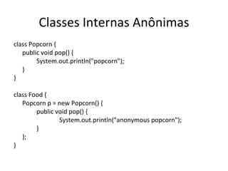 Classes Internas Anônimas class Popcorn { public void pop() { System.out.println("popcorn"); } } class Food { Popcorn p = new Popcorn() { public void pop() { System.out.println("anonymous popcorn"); } }; } 